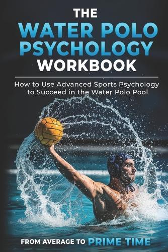 The Water Polo Psychology Workbook: How to Use Advanced Sports Psychology to Succeed in the Water Polo Pool
