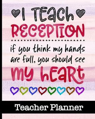 I Teach Reception If You Think My Hands Are Full You Should See My Heart - Teacher Planner: Ultimate Teacher Planner - Get Organized & Keep Important Class Information All In One Place - Lesson Plans, Class Projects, Assignment Tracker & Much More