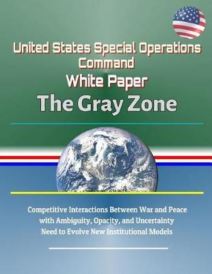 United States Special Operations Command White Paper: The Gray Zone - Competitive Interactions Between War and Peace with Ambiguity, Opacity, and Uncertainty, Need to Evolve New Institutional Models