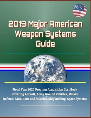 2019 Major American Weapon Systems Guide: Fiscal Year 2020 Program Acquisition Cost Book Covering Aircraft, Army Ground Vehicles, Missile Defense, Munitions and Missiles, Shipbuilding, Space Systems