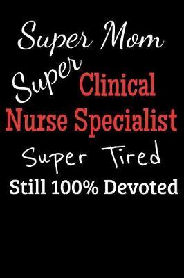 Super Mom Super Clinical Nurse Specialist Super Tired Still 100% Devoted: Lined Journal Notebook