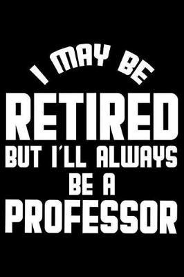 I May Be Retired But I'll Always Be A Professor: Retirement Journal, Keepsake Book, Composition Notebook, Gratitude Diary For Retired Professors, Educators