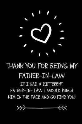 Thank You For Being My Father- In-Law. If I Had A Different Father- In-Law I Would Punch Him In The Face And Go And Find You: Funny Father- In Law Appreciation Gift Journal