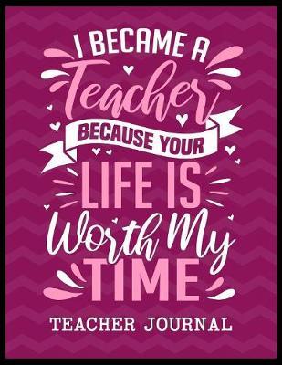 I Became a Teacher Because Your Life is Worth My Time Teacher Journal: Elementary School Teacher book to write important notes and record classroom ideas and thoughts