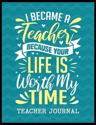 I Became a Teacher Because Your Life is Worth My Time Teacher Journal: Elementary School Teacher book to write important notes and record classroom ideas and thoughts