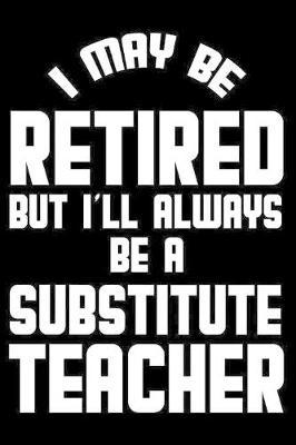 I May Be Retired But I'll Always Be A Substitute Teacher: Retirement Journal, Keepsake Book, Composition Notebook, Gratitude Diary For Retired Substitute Teachers