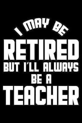 I May Be Retired But I'll Always Be A Teacher: Retirement Journal, Keepsake Book, Composition Notebook, Gratitude Diary For Retired Teachers