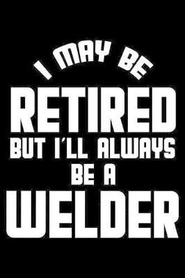I May Be Retired But I'll Always Be A Welder: Retirement Journal, Keepsake Book, Composition Notebook, Gratitude Diary For Retired Welders