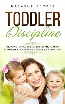 Toddler Discipline: The Power of Positive Parenting and Healthy Communication In Your Toddler's Everyday Life