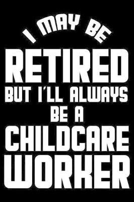 I May Be Retired But I'll Always Be A Childcare Worker: Retirement Journal, Keepsake Book, Composition Notebook, Gratitude Diary For Retired Childcare Workers