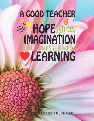 A Good Teacher Inspires Hope Ignites The Imagination And Instills A Love Of Learning: The Essential Teacher Planner 2019 - 2020 Lesson Plan Record Book