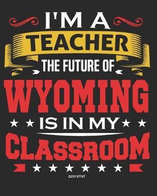 I'm a Teacher The Future of Wyoming Is In My Classroom: Wyoming Teacher Ultimate Lesson Planner and Organizer Undated for 2019 - 2020 School Year