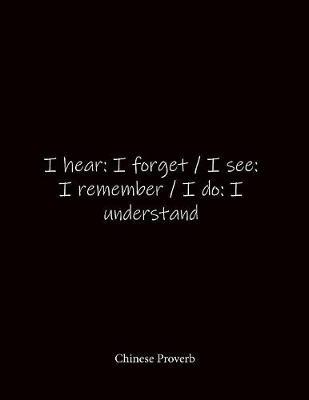 I hear: I forget / I see: I remember / I do: I understand Chinese Proverb: Quote Lined Notebook Journal - Large 8.5 x 11 inches - Blank Notebook