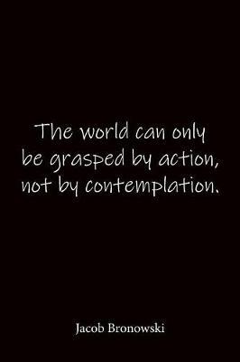 The world can only be grasped by action, not by contemplation. Jacob Bronowski: Quote Notebook - Lined Notebook -Lined Journal - Blank Notebook