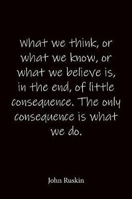 What we think, or what we know, or what we believe is, in the end, of little consequence. The only consequence is what we do. John Ruskin: Quote Notebook - Lined Notebook -Lined Journal - Blank Notebook