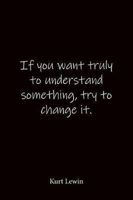 If you want truly to understand something, try to change it. Kurt Lewin: Quote Notebook - Lined Notebook -Lined Journal - Blank Notebook