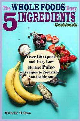 The Whole Foods Easy 5 Ingredients Cookbook: Over 120 Quick and Easy Low Budget Paleo Recipes to Nourish you inside out