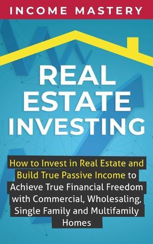 Real Estate Investing: How to invest in real estate and build true passive income to achieve true financial freedom with commercial, wholesaling, single family and multifamily homes