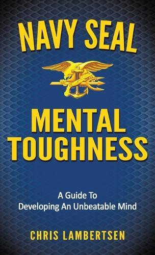 Navy Seal Mental Toughness: A Guide to Developing an Unbeatable Mind