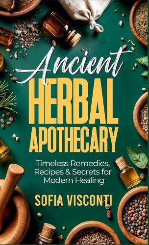 Ancient Herbal Apothecary: Timeless Remedies, Recipes & Secrets For Modern Healing