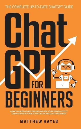 ChatGPT for Beginners: How to Make Money Online and 10x Your Productivity Using ChatGPT Even if You're an Absolute Beginner (The Complete Up-to-Date ChatGPT Guide)