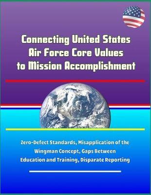 Connecting United States Air Force Core Values to Mission Accomplishment - Zero-Defect Standards, Misapplication of the Wingman Concept, Gaps Between Education and Training, Disparate Reporting