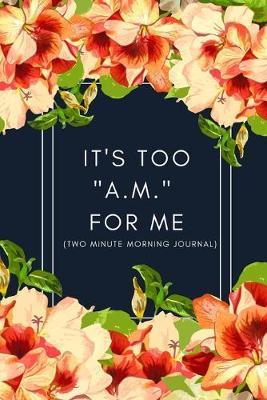 It's Too  A.M.  For Me (Two Minute Morning Journal): 2 Minute Daily Diary To Be More Productive, Achieve Goals And Feel Gratitude-Simple Self Care And Mindfulness For Busy Women- Funny Floral Edition