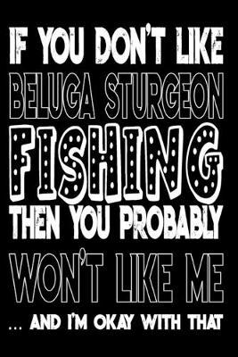 If You Don't Like Beluga Sturgeon Fishing Then You Probably Won't Like Me And I'm Okay With That: Beluga Sturgeon Fishing Log Book