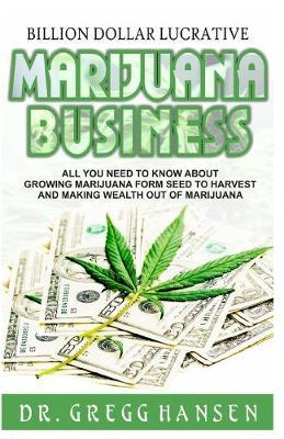 Billion Dollar Lucrative Marijuana Business: All You Need to Know about Growing Marijuana from Seed to Harvest and Making Wealth Out of Marijuana