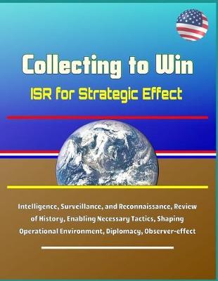 Collecting to Win: ISR for Strategic Effect - Intelligence, Surveillance, and Reconnaissance, Review of History, Enabling Necessary Tactics, Shaping Operational Environment, Diplomacy, Observer-effect
