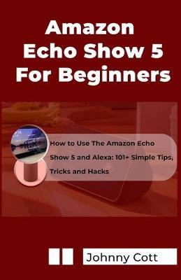 Amazon Echo Show 5 for Beginners: How to Use the Amazon Echo Show 5 and Alexa: 101+ Simple Tips, Tricks and Hacks in 60 Minutes