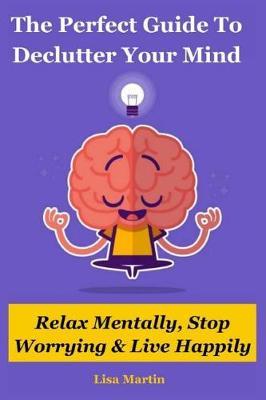 The Perfect Guide to Declutter Your Mind: Relax Mentally, Stop Worrying & Live Happily