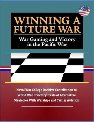 Winning a Future War: War Gaming and Victory in the Pacific War - Naval War College Decisive Contribution to World War II Victory, Tests of Alternative Strategies with Warships and Carrier Aviation