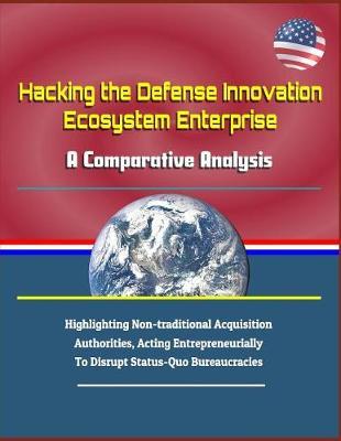 Hacking the Defense Innovation Ecosystem Enterprise: A Comparative Analysis - Highlighting Non-Traditional Acquisition Authorities, Acting Entrepreneurially to Disrupt Status-Quo Bureaucracies