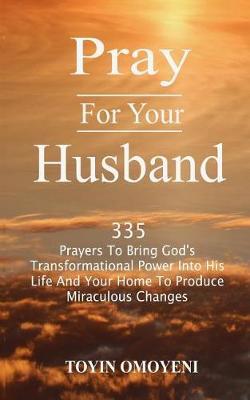 Pray For Your Husband: 335 Prayers To Bring God's Transformational Power Into His Life And Your Home To Produce Miraculous Changes