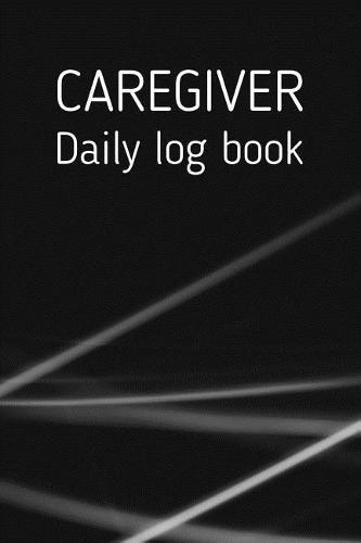 Caregiver Daily Log Book: A Caregiving Tracker and Notebook for Carers to Help Keep Their Notes Organized: Record Details of Care Given Each Day: Vol. 5