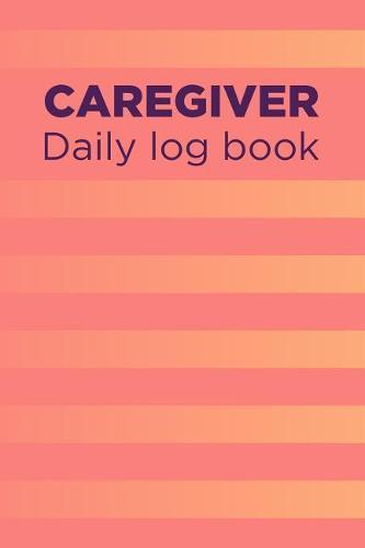Caregiver Daily Log Book: A Caregiving Tracker and Notebook for Carers to Help Keep Their Notes Organized: Record Details of Care Given Each Day: Vol. 17