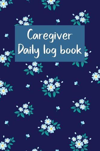 Caregiver Daily Log Book: A Caregiving Tracker and Notebook for Carers to Help Keep Their Notes Organized: Record Details of Care Given Each Day: Vol. 22