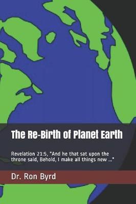 The Re-Birth of Planet Earth: "Revelation 21:5, ""And he that sat upon the throne said, Behold, I make all things new ..."""