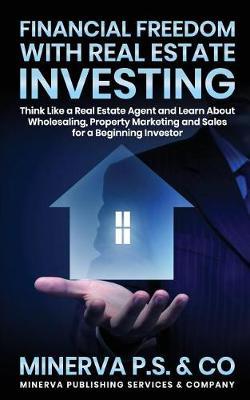 Financial Freedom with Real Estate Investing: Think Like a Real Estate Agent and Learn about Wholesaling, Property Marketing and Sales for a Beginning Investor
