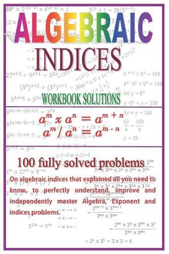 Algebraic Indices: 100 Fully solved problems that explained all you need to know to perfectly understand, improve and independently master Algebra and Indices problems.