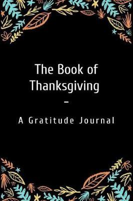 The Book of Thanksgiving - A Gratitude Journal: A Gratitude Notebook for Fostering a Happier Life