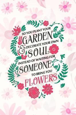 So You Plant Your Garden Decorate Your Own Soul Instead Of Waiting For Somenone To Bring You Flowers: Blank Lined Notebook Journal Diary Composition Notepad 120 Pages 6x9 Paperback ( Flowers )