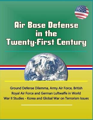 Air Base Defense in the Twenty-First Century - Ground Defense Dilemma, Army Air Force, British Royal Air Force and German Luftwaffe in World War II Studies - Korea and Global War on Terrorism Issues