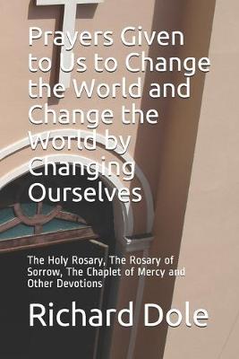 Prayers Given to Us to Change the World and Change the World by Changing Ourselves: The Holy Rosary, The Rosary of Sorrow, The Chaplet of Mercy and Other Devotions