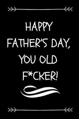 Happy Father's Day, You Old F*cker!: Funny Rude Dad Journal To Make Dad or Grandad Laugh (Great Alternative To A Card On Father's Day)