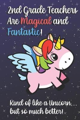 2nd Grade Teachers Are Magical and Fantastic! Kind of Like A Unicorn, But So Much Better!: Teacher Appreciation and School Education Themed Notebook and Journal to Write or Take Notes In. A Funny Work Book, Planner or Diary Gift Idea