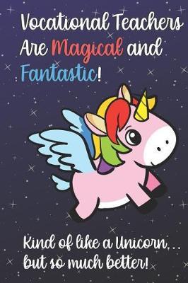 Vocational Teachers Are Magical and Fantastic! Kind of Like A Unicorn, But So Much Better!: Teacher Appreciation and School Education Themed Notebook and Journal to Write or Take Notes In. A Funny Work Book, Planner or Diary Gift Idea