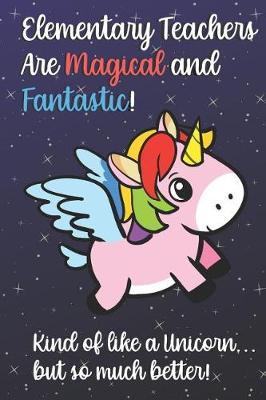 Elementary Teachers Are Magical and Fantastic! Kind of Like A Unicorn, But So Much Better!: Teacher Appreciation and School Education Themed Notebook and Journal to Write or Take Notes In. A Funny Work Book, Planner or Diary Gift Idea