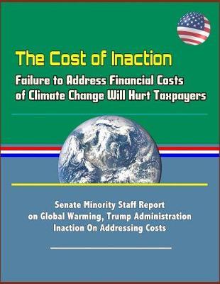The Cost of Inaction: Failure to Address Financial Costs of Climate Change Will Hurt Taxpayers - Senate Minority Staff Report on Global Warming, Trump Administration Inaction On Addressing Costs